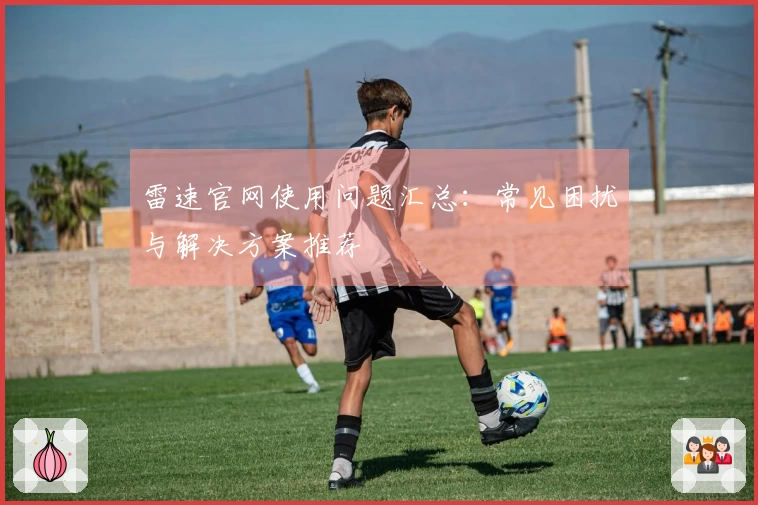 雷速官网使用问题汇总：常见困扰与解决方案推荐